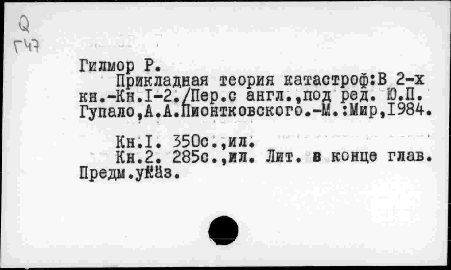 ﻿Гилмор Р.
Прикладная теория катастроф:В 2-х кн.-Кн.1-2./Пер.о англ.,под ред. Ю.П. Гупало,А.А.Пионтковского.-М.:Мир,1984.
Кн.1. 350с.,ил.
Кн.2. 285с.,ил. Лит. в конце глав. Предм.уййз.